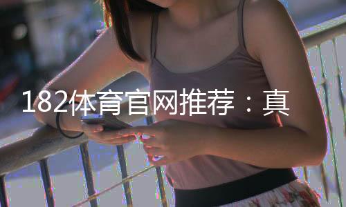 182体育官网推荐:真人评测、注册攻略与安全性详解
