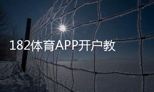 182体育APP开户教程:新手注册流程、实名认证与常见问题详解