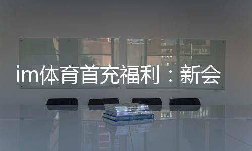 im体育首充福利：新会员专享高额返利与独家礼包