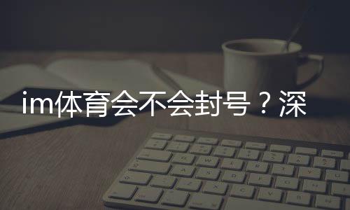 im体育会不会封号？深度解析账号安全与防封技巧