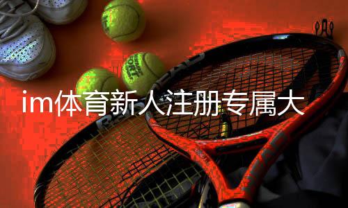 im体育新人注册专属大礼包：首存即送1888元彩金+7天VIP特权