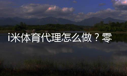 i米体育代理怎么做？零基础开代理全流程、推广获客与盈利技巧详解