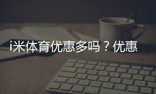 i米体育优惠多吗?优惠种类、领取技巧与实测省钱攻略