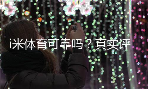 i米体育可靠吗?真实评测与用户口碑、提现安全性全面解析