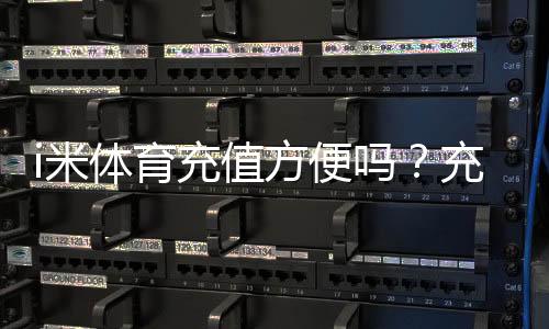 i米体育充值方便吗？充值方式、到账速度与安全性全解析