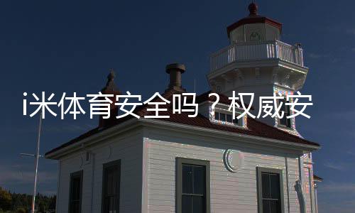 i米体育安全吗？权威安全性评测、合规资质与用户口碑全解析