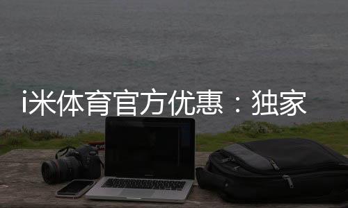 i米体育官方优惠：独家福利助你畅享激情赛事