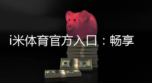i米体育官方入口：畅享顶级赛事与极致投注体验