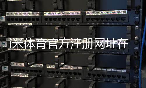i米体育官方注册网址在哪里？2026最新官网入口、注册流程与安全注意事项