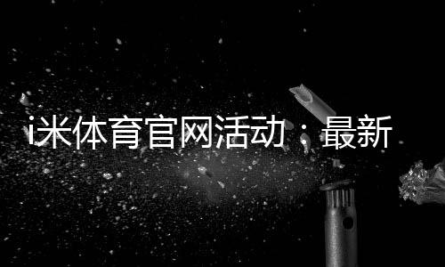 i米体育官网活动：最新优惠与精彩赛事一网打尽