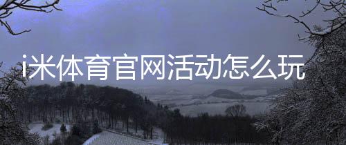 i米体育官网活动怎么玩?最新优惠、参与规则与领取攻略