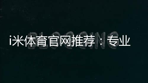 i米体育官网推荐：专业玩家实测最佳投注平台与优惠攻略