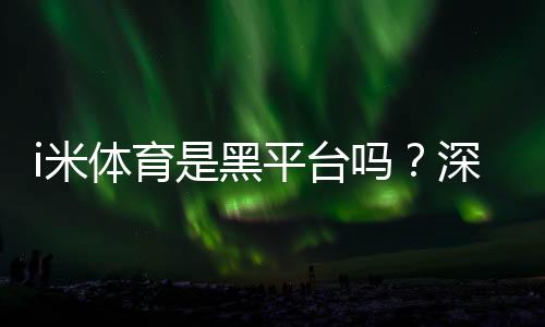 i米体育是黑平台吗？深度解析其信誉与玩家真实体验