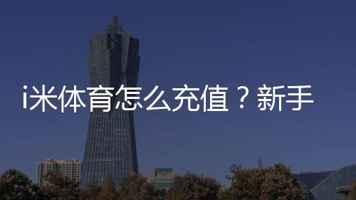 i米体育怎么充值？新手充值步骤、支付渠道与安全注意攻略