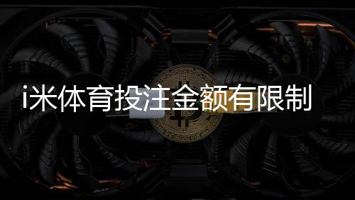 i米体育投注金额有限制吗？平台投注限额、单注与日累计规则详解