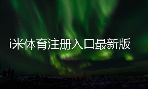 i米体育注册入口最新版：新手一步步注册流程与注意事项