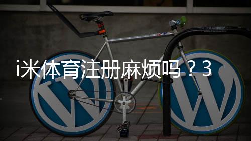 i米体育注册麻烦吗？3分钟快速开户指南