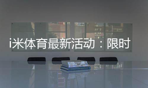 i米体育最新活动：限时福利与精彩赛事等你参与
