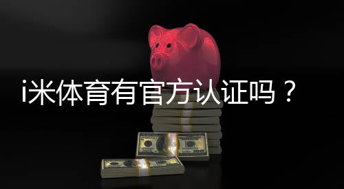 i米体育有官方认证吗？官方资质真假辨别与安全性快速检测指南