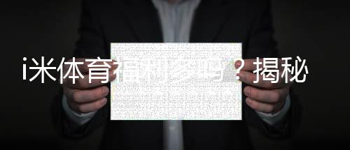 i米体育福利多吗？揭秘其独家优惠与玩家真实反馈