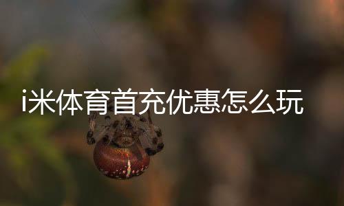 i米体育首充优惠怎么玩？领取步骤、优惠额度与注意事项一篇看懂