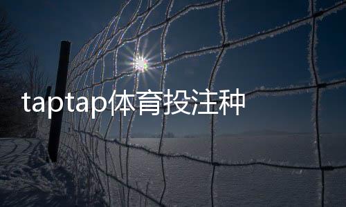 taptap体育投注种类多吗？详解平台可投玩法类型、优缺点与新手选择攻略
