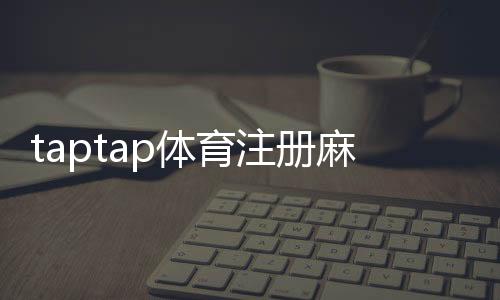 taptap体育注册麻烦吗？新手注册流程、注意事项与常见问题解答